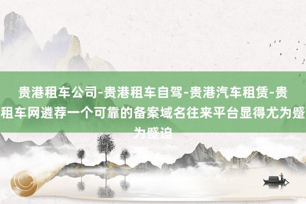 贵港租车公司-贵港租车自驾-贵港汽车租赁-贵港租车网遴荐一个可靠的备案域名往来平台显得尤为蹙迫
