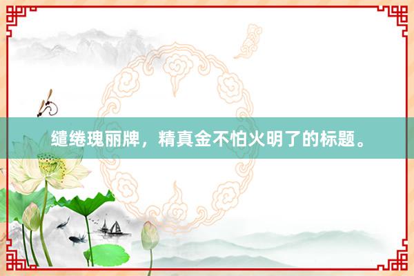 缱绻瑰丽牌，精真金不怕火明了的标题。