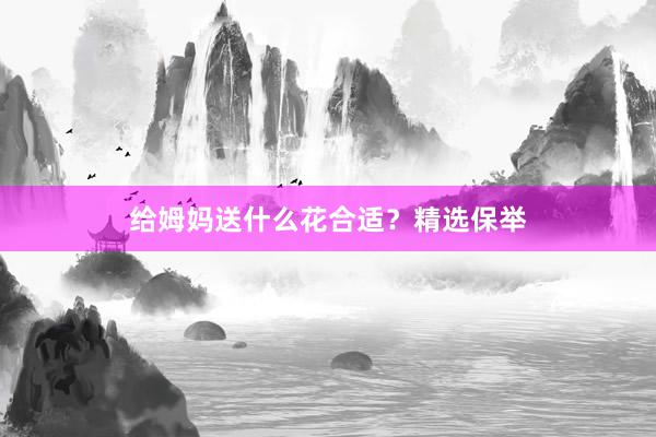 给姆妈送什么花合适？精选保举